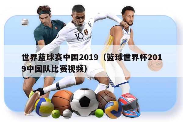 世界蓝球赛中国2019（篮球世界杯2019中国队比赛视频）