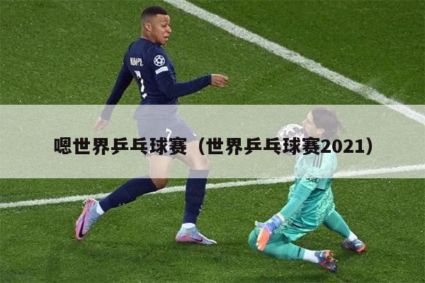 嗯世界乒乓球赛（世界乒乓球赛2021）