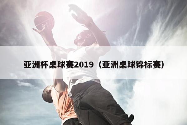 亚洲杯桌球赛2019（亚洲桌球锦标赛）