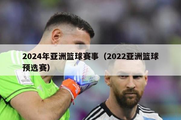 2024年亚洲篮球赛事（2022亚洲篮球预选赛）