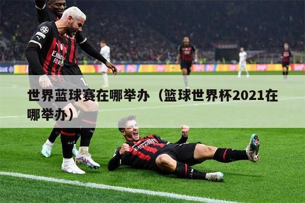 世界蓝球赛在哪举办（篮球世界杯2021在哪举办）