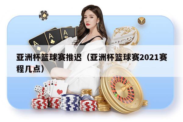 亚洲杯篮球赛推迟（亚洲杯篮球赛2021赛程几点）