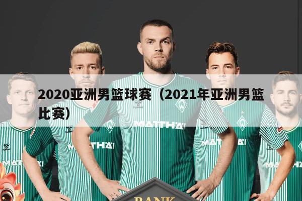 2020亚洲男篮球赛（2021年亚洲男篮比赛）