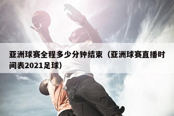 亚洲球赛全程多少分钟结束（亚洲球赛直播时间表2021足球）