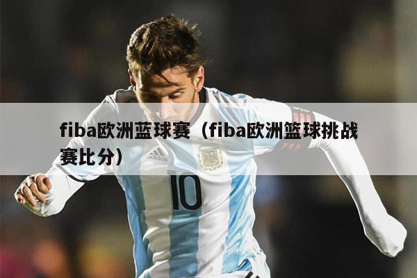 fiba欧洲蓝球赛（fiba欧洲篮球挑战赛比分）