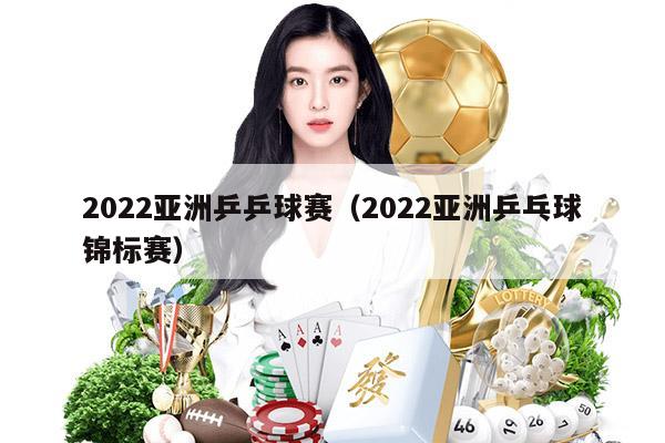 2022亚洲乒乒球赛（2022亚洲乒乓球锦标赛）