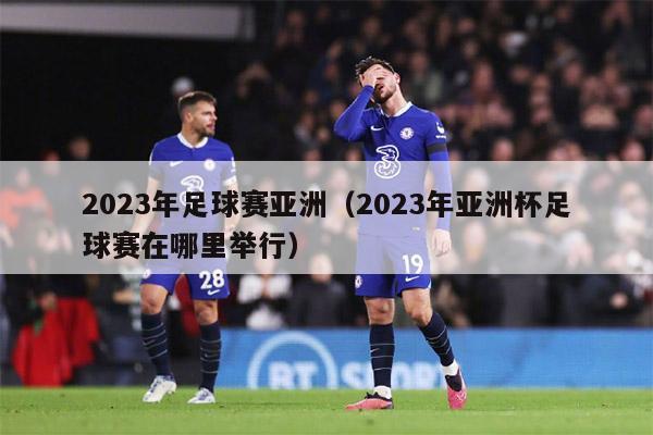 2023年足球赛亚洲（2023年亚洲杯足球赛在哪里举行）