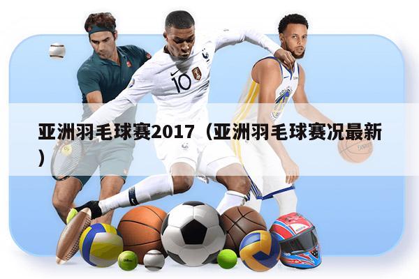 亚洲羽毛球赛2017（亚洲羽毛球赛况最新）