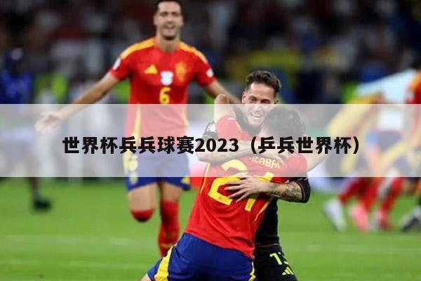 世界杯兵兵球赛2023（乒兵世界杯）