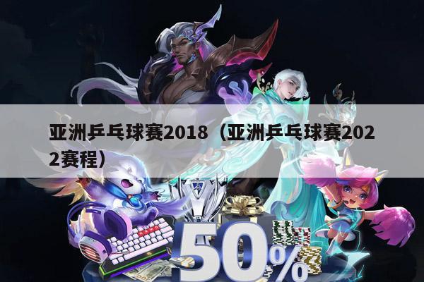 亚洲乒乓球赛2018（亚洲乒乓球赛2022赛程）