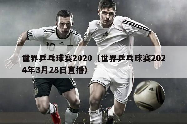 世界乒乓球赛2020（世界乒乓球赛2024年3月28日直播）