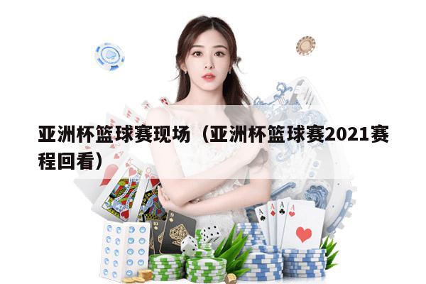 亚洲杯篮球赛现场（亚洲杯篮球赛2021赛程回看）