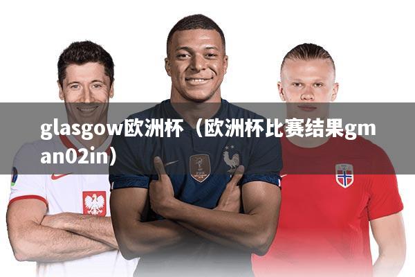 glasgow欧洲杯（欧洲杯比赛结果gman02in）