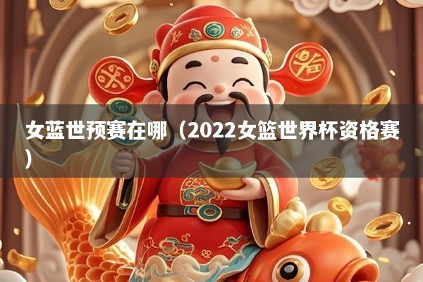 女蓝世预赛在哪（2022女篮世界杯资格赛）