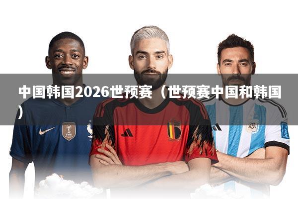 中国韩国2026世预赛（世预赛中国和韩国）