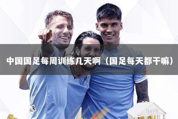 中国国足每周训练几天啊（国足每天都干嘛）