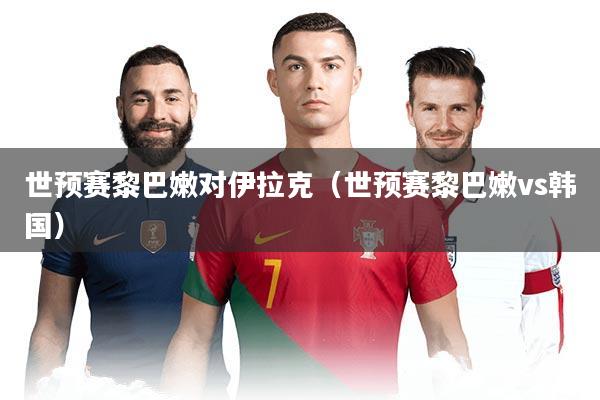 世预赛黎巴嫩对伊拉克（世预赛黎巴嫩vs韩国）